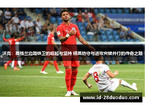 沃克：英格兰边路铁卫的崛起与坚持 精英防守与进攻突破并行的传奇之路