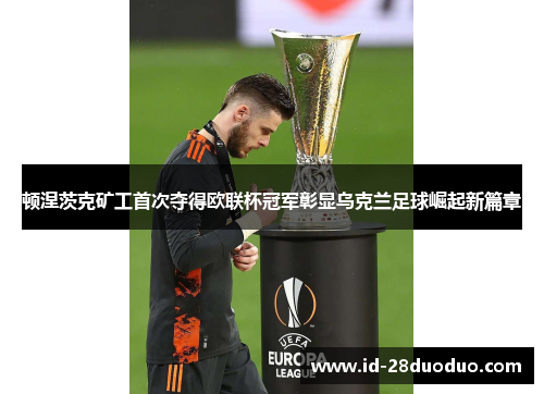 顿涅茨克矿工首次夺得欧联杯冠军彰显乌克兰足球崛起新篇章