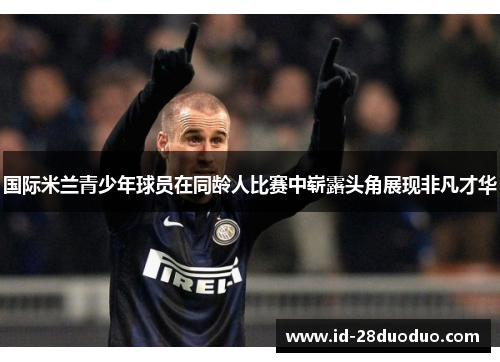 国际米兰青少年球员在同龄人比赛中崭露头角展现非凡才华