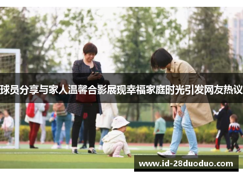 球员分享与家人温馨合影展现幸福家庭时光引发网友热议