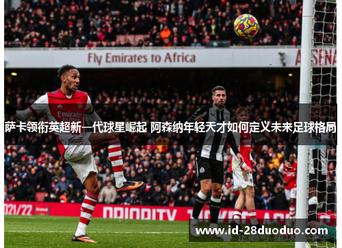 萨卡领衔英超新一代球星崛起 阿森纳年轻天才如何定义未来足球格局