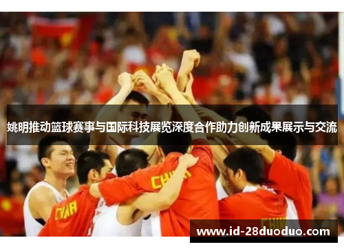 姚明推动篮球赛事与国际科技展览深度合作助力创新成果展示与交流