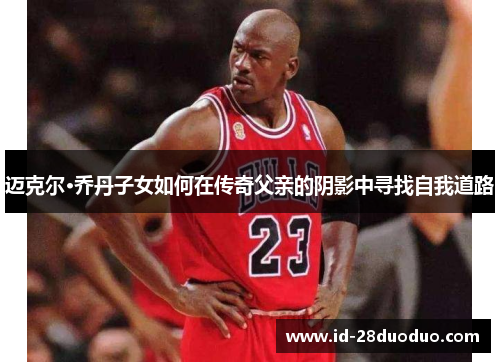 迈克尔·乔丹子女如何在传奇父亲的阴影中寻找自我道路