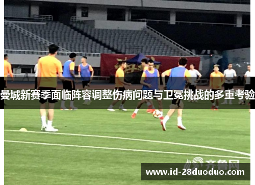 曼城新赛季面临阵容调整伤病问题与卫冕挑战的多重考验