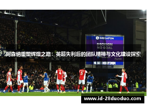 阿森纳重塑辉煌之路：英超失利后的团队精神与文化建设探索