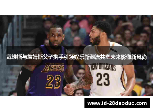 戴维斯与詹姆斯父子携手引领娱乐新潮流共塑未来影像新风尚