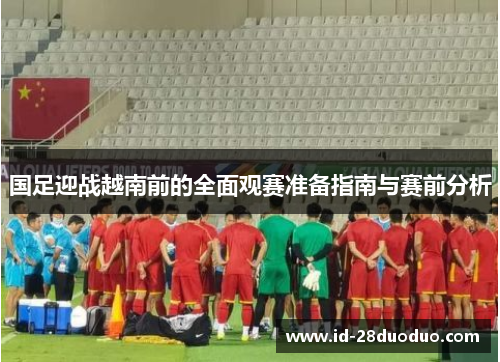 国足迎战越南前的全面观赛准备指南与赛前分析