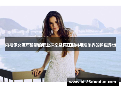 内马尔女友布鲁娜的职业探索及其在时尚与娱乐界的多重身份