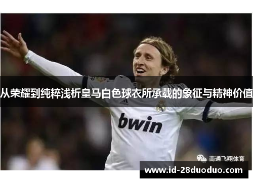 从荣耀到纯粹浅析皇马白色球衣所承载的象征与精神价值 从荣耀到纯粹浅析皇马白色球衣所承载的象征与精神价值