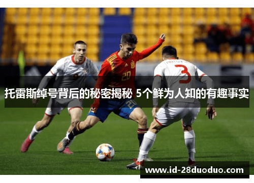 托雷斯绰号背后的秘密揭秘 5个鲜为人知的有趣事实 托雷斯绰号背后的秘密揭秘 5个鲜为人知的有趣事实