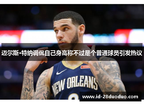 迈尔斯·特纳调侃自己身高称不过是个普通球员引发热议 迈尔斯·特纳调侃自己身高称不过是个普通球员引发热议